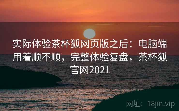 实际体验茶杯狐网页版之后：电脑端用着顺不顺，完整体验复盘，茶杯狐官网2021  第2张