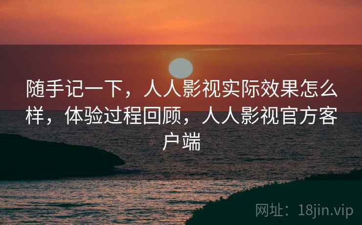 随手记一下，人人影视实际效果怎么样，体验过程回顾，人人影视官方客户端