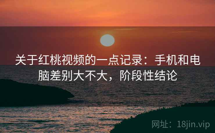 关于红桃视频的一点记录：手机和电脑差别大不大，阶段性结论