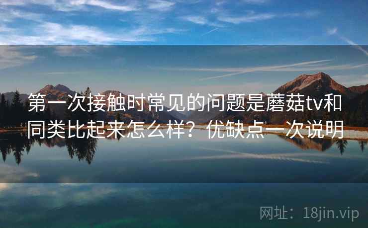 第一次接触时常见的问题是蘑菇tv和同类比起来怎么样？优缺点一次说明