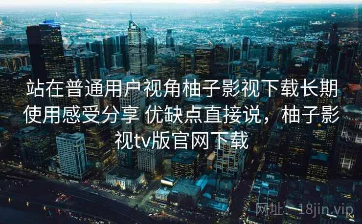 站在普通用户视角柚子影视下载长期使用感受分享 优缺点直接说，柚子影视tv版官网下载  第2张