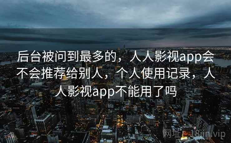 后台被问到最多的，人人影视app会不会推荐给别人，个人使用记录，人人影视app不能用了吗