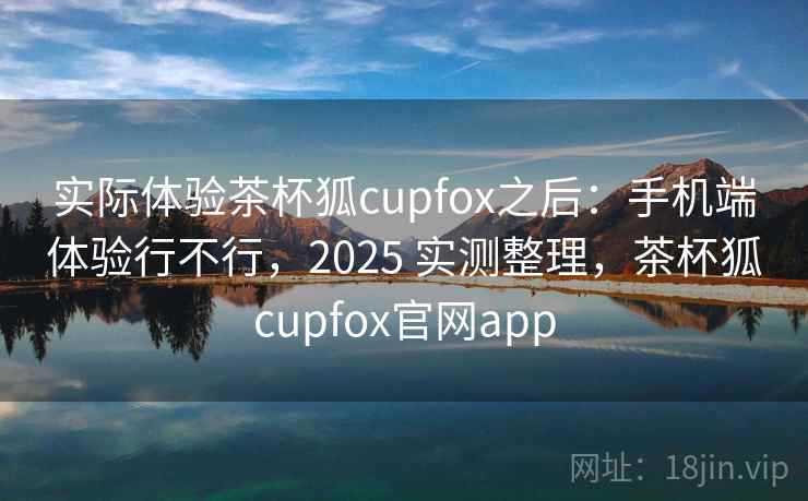 实际体验茶杯狐cupfox之后：手机端体验行不行，2025 实测整理，茶杯狐cupfox官网app  第1张