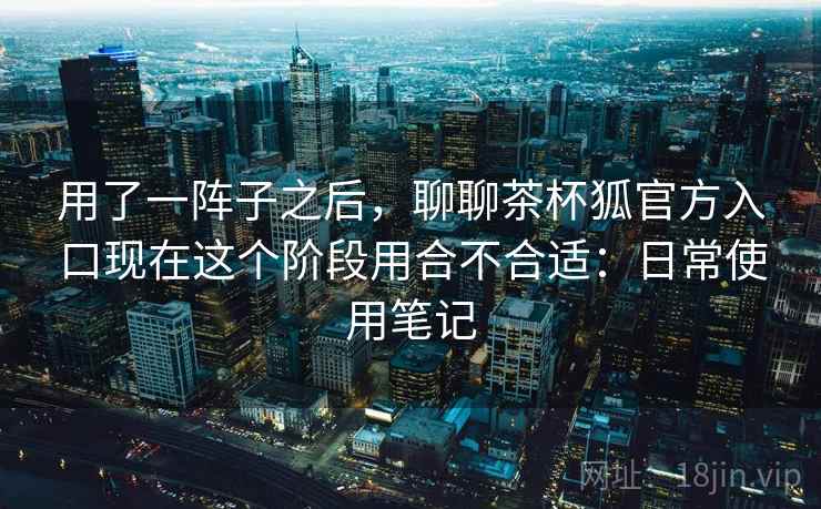 用了一阵子之后，聊聊茶杯狐官方入口现在这个阶段用合不合适：日常使用笔记  第1张
