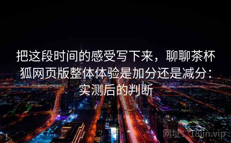 把这段时间的感受写下来，聊聊茶杯狐网页版整体体验是加分还是减分：实测后的判断