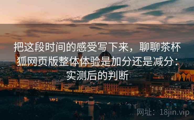 把这段时间的感受写下来，聊聊茶杯狐网页版整体体验是加分还是减分：实测后的判断  第2张