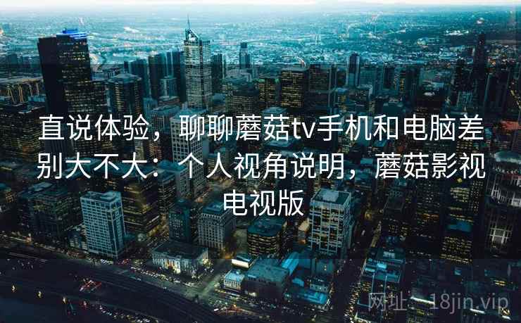 直说体验，聊聊蘑菇tv手机和电脑差别大不大：个人视角说明，蘑菇影视电视版