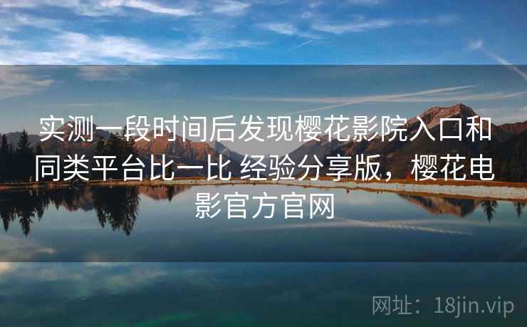 实测一段时间后发现樱花影院入口和同类平台比一比 经验分享版,樱花电影官方官网