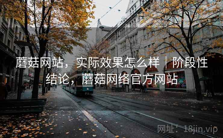 蘑菇网站，实际效果怎么样｜阶段性结论，蘑菇网络官方网站