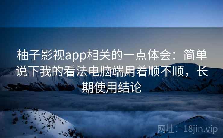 柚子影视app相关的一点体会：简单说下我的看法电脑端用着顺不顺，长期使用结论