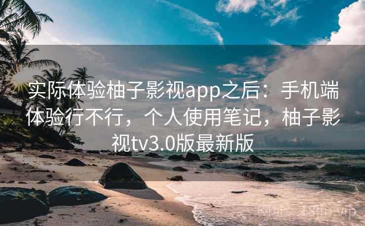 实际体验柚子影视app之后：手机端体验行不行，个人使用笔记，柚子影视tv3.0版最新版