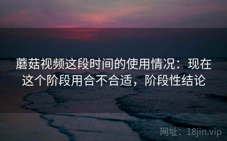 蘑菇视频这段时间的使用情况：现在这个阶段用合不合适，阶段性结论  第2张