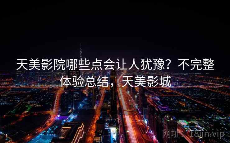 天美影院哪些点会让人犹豫?不完整体验总结,天美影城