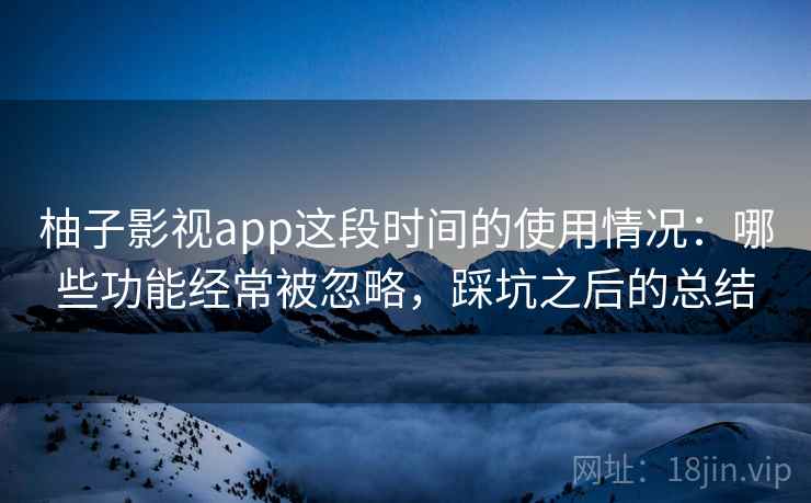 柚子影视app这段时间的使用情况：哪些功能经常被忽略，踩坑之后的总结