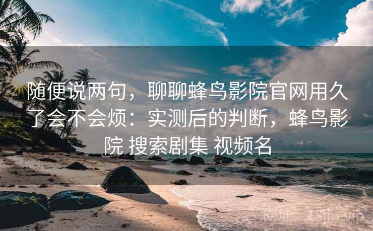 随便说两句，聊聊蜂鸟影院官网用久了会不会烦：实测后的判断，蜂鸟影院 搜索剧集 视频名  第2张