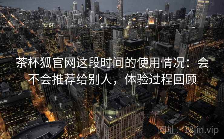 茶杯狐官网这段时间的使用情况：会不会推荐给别人，体验过程回顾  第2张