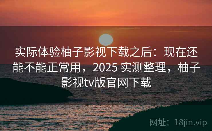 实际体验柚子影视下载之后：现在还能不能正常用，2025 实测整理，柚子影视tv版官网下载