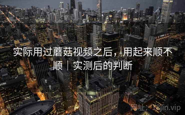 实际用过蘑菇视频之后，用起来顺不顺｜实测后的判断  第2张