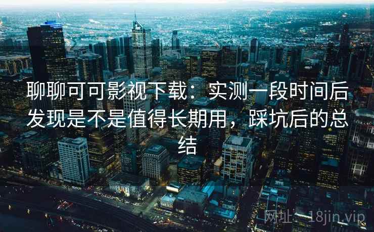 聊聊可可影视下载：实测一段时间后发现是不是值得长期用，踩坑后的总结  第2张