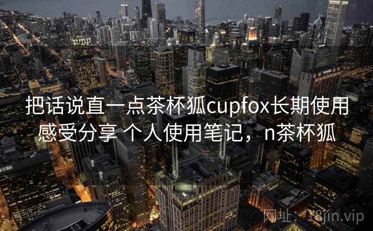 把话说直一点茶杯狐cupfox长期使用感受分享 个人使用笔记，n茶杯狐