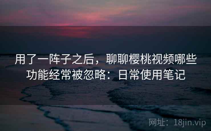 用了一阵子之后，聊聊樱桃视频哪些功能经常被忽略：日常使用笔记