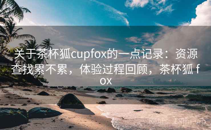 关于茶杯狐cupfox的一点记录：资源查找累不累，体验过程回顾，茶杯狐 fox