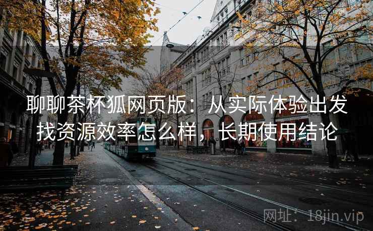 聊聊茶杯狐网页版：从实际体验出发找资源效率怎么样，长期使用结论