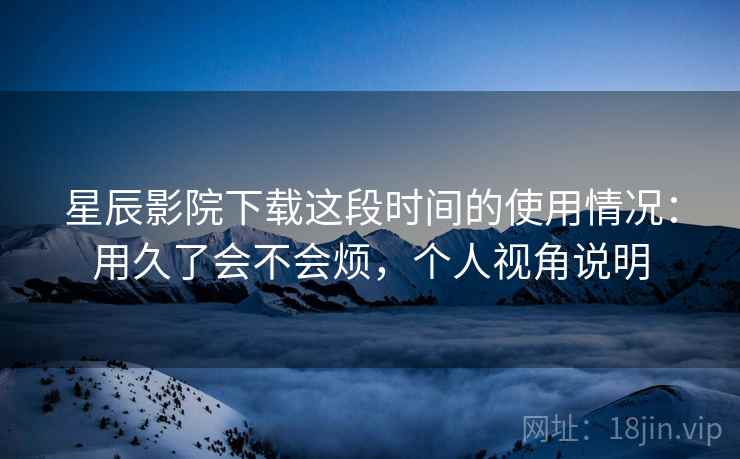 星辰影院下载这段时间的使用情况：用久了会不会烦，个人视角说明