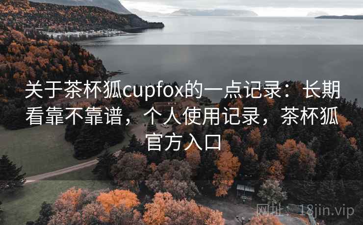 关于茶杯狐cupfox的一点记录：长期看靠不靠谱，个人使用记录，茶杯狐官方入口