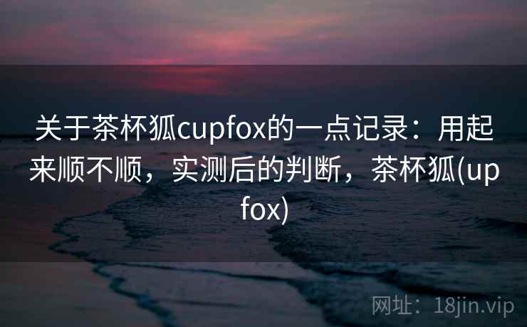 关于茶杯狐cupfox的一点记录：用起来顺不顺，实测后的判断，茶杯狐(upfox)