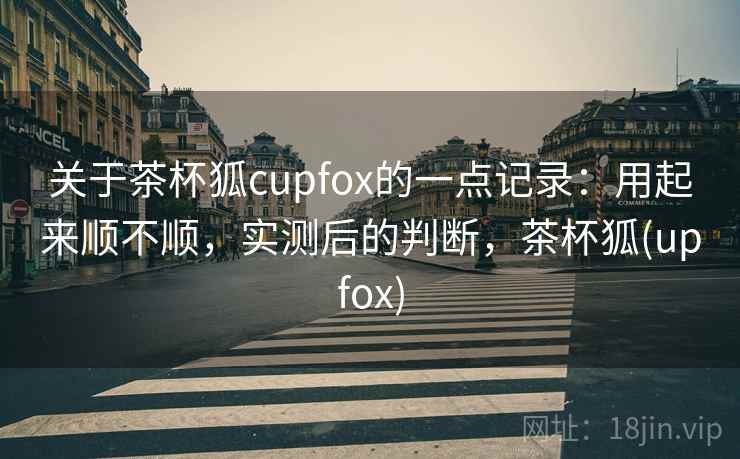 关于茶杯狐cupfox的一点记录：用起来顺不顺，实测后的判断，茶杯狐(upfox)  第2张