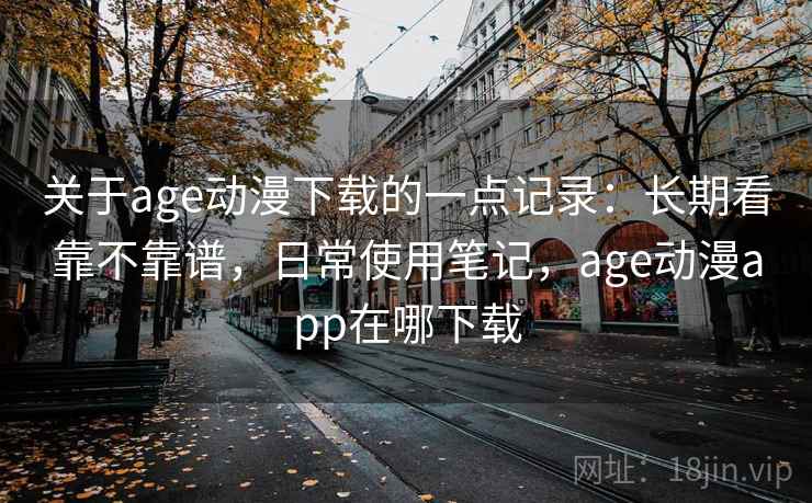 关于age动漫下载的一点记录：长期看靠不靠谱，日常使用笔记，age动漫app在哪下载