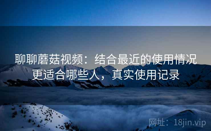 聊聊蘑菇视频：结合最近的使用情况更适合哪些人，真实使用记录