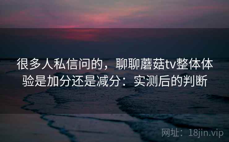 很多人私信问的，聊聊蘑菇tv整体体验是加分还是减分：实测后的判断