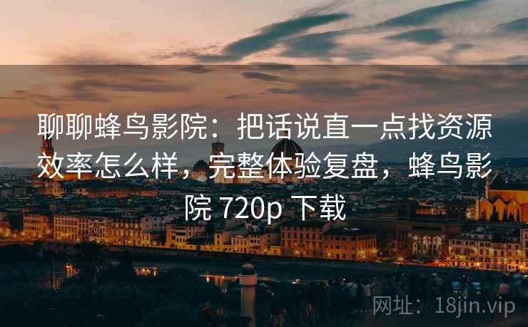 聊聊蜂鸟影院：把话说直一点找资源效率怎么样，完整体验复盘，蜂鸟影院 720p 下载  第1张