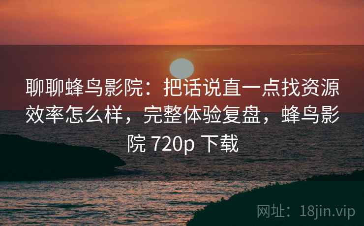 聊聊蜂鸟影院：把话说直一点找资源效率怎么样，完整体验复盘，蜂鸟影院 720p 下载  第2张