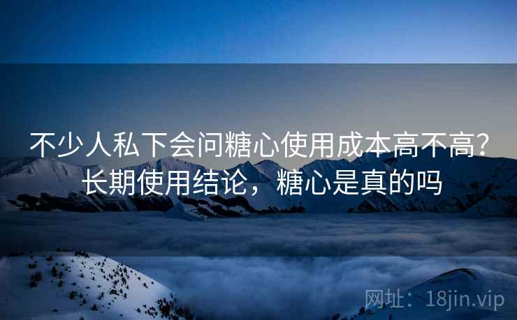 不少人私下会问糖心使用成本高不高？ 长期使用结论，糖心是真的吗