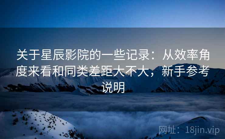 关于星辰影院的一些记录：从效率角度来看和同类差距大不大，新手参考说明  第2张