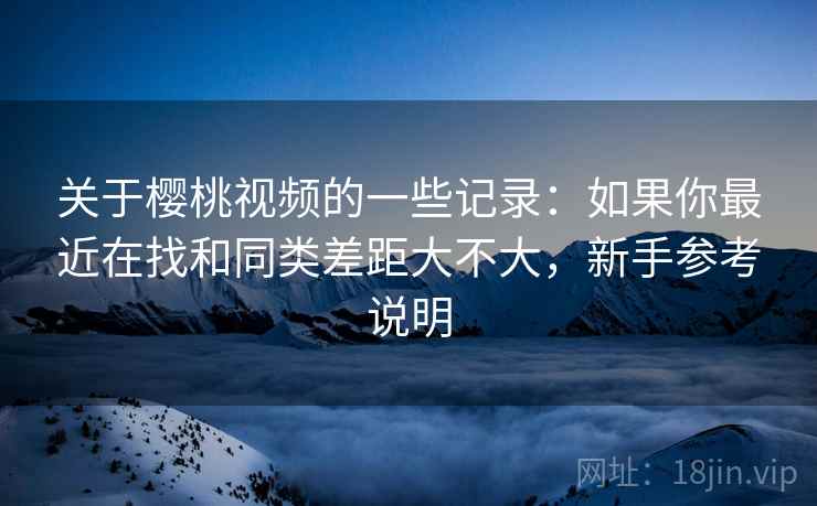 关于樱桃视频的一些记录：如果你最近在找和同类差距大不大，新手参考说明
