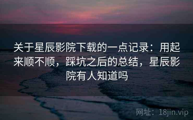 关于星辰影院下载的一点记录：用起来顺不顺，踩坑之后的总结，星辰影院有人知道吗