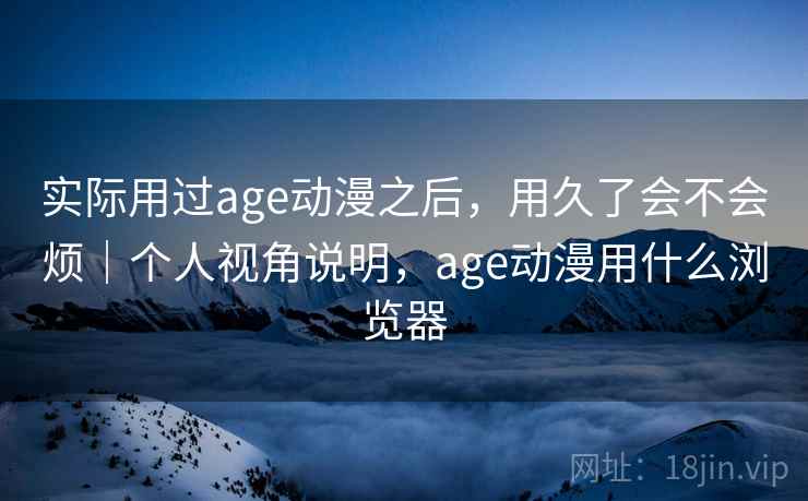 实际用过age动漫之后,用久了会不会烦|个人视角说明,age动漫用什么浏览器