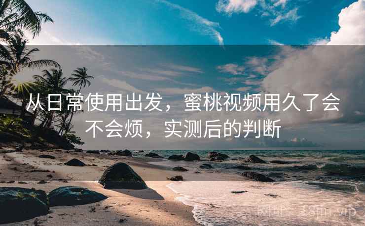 从日常使用出发，蜜桃视频用久了会不会烦，实测后的判断