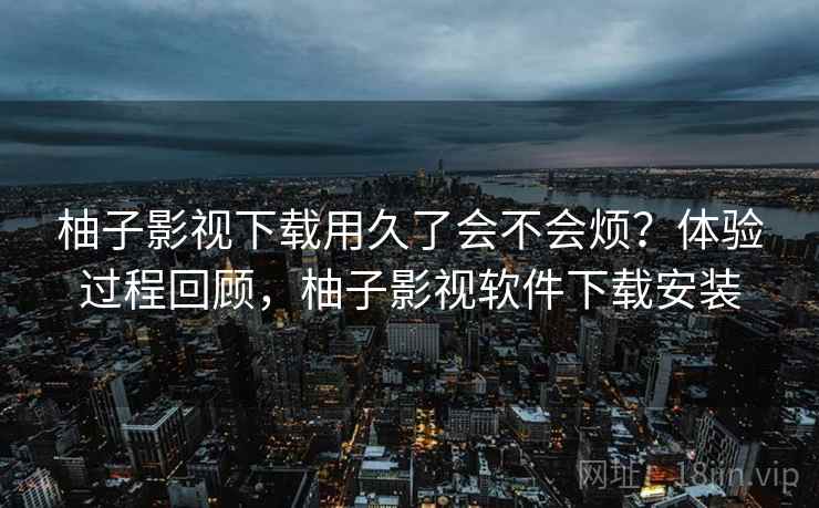 柚子影视下载用久了会不会烦?体验过程回顾,柚子影视软件下载安装