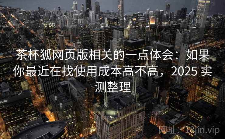 茶杯狐网页版相关的一点体会：如果你最近在找使用成本高不高，2025 实测整理