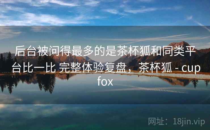后台被问得最多的是茶杯狐和同类平台比一比 完整体验复盘,茶杯狐 - cupfox 第2张 后台被问得最多的是茶杯狐和同类平台比一比 完整体验复盘,茶杯狐 - cupfox 第2张