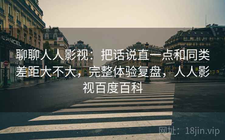 聊聊人人影视:把话说直一点和同类差距大不大,完整体验复盘,人人影视百度百科 第2张 聊聊人人影视:把话说直一点和同类差距大不大,完整体验复盘,人人影视百度百科 第2张