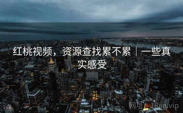 红桃视频，资源查找累不累｜一些真实感受
