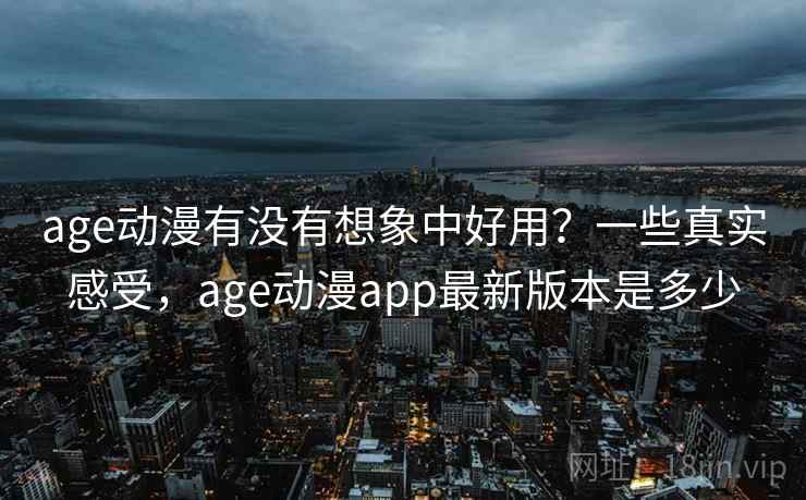 age动漫有没有想象中好用？一些真实感受，age动漫app最新版本是多少