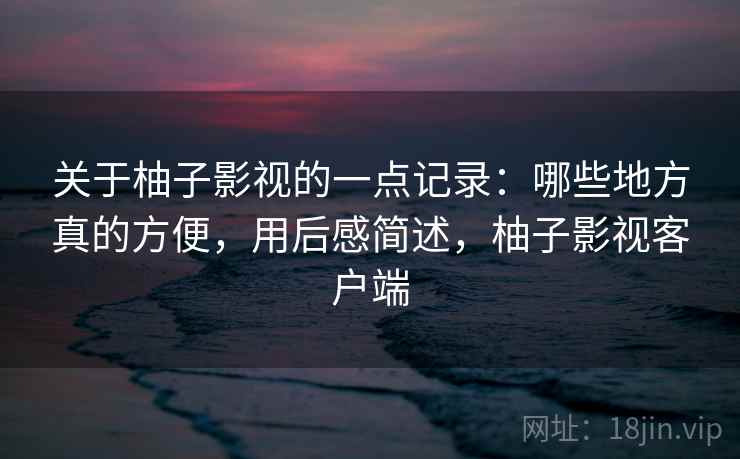 关于柚子影视的一点记录:哪些地方真的方便,用后感简述,柚子影视客户端 第2张 关于柚子影视的一点记录:哪些地方真的方便,用后感简述,柚子影视客户端 第2张