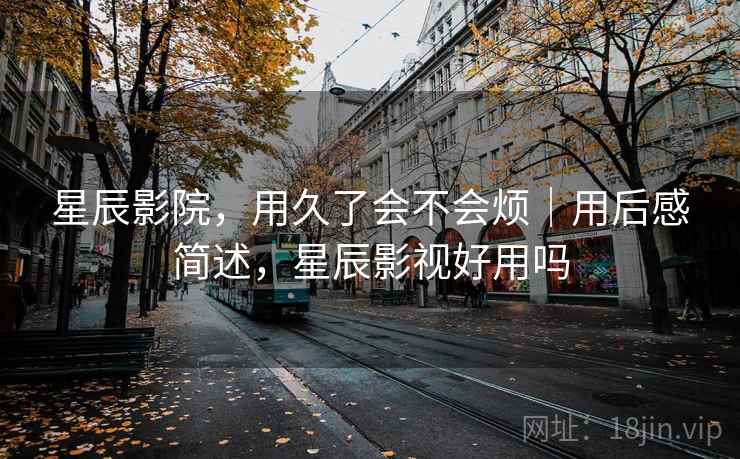 星辰影院，用久了会不会烦｜用后感简述，星辰影视好用吗